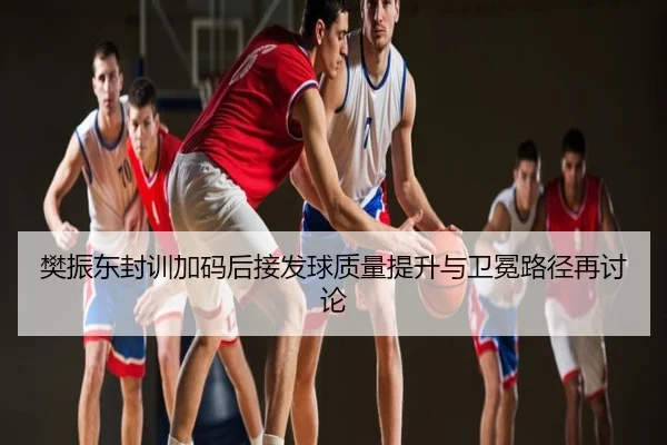 樊振东封训加码后接发球质量提升与卫冕路径再讨论
