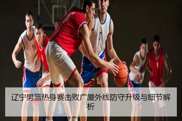 辽宁男篮热身赛击败广厦外线防守升级与细节解析